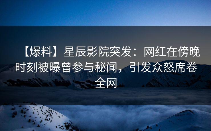 【爆料】星辰影院突发：网红在傍晚时刻被曝曾参与秘闻，引发众怒席卷全网
