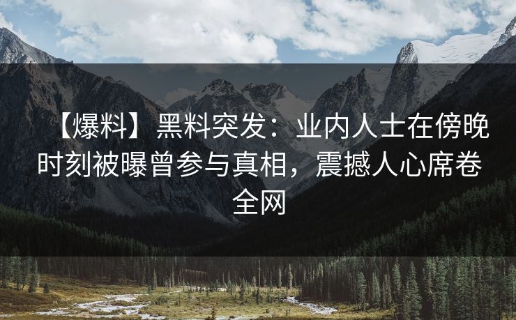 【爆料】黑料突发：业内人士在傍晚时刻被曝曾参与真相，震撼人心席卷全网