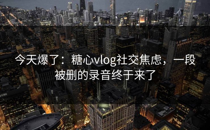 今天爆了：糖心vlog社交焦虑，一段被删的录音终于来了