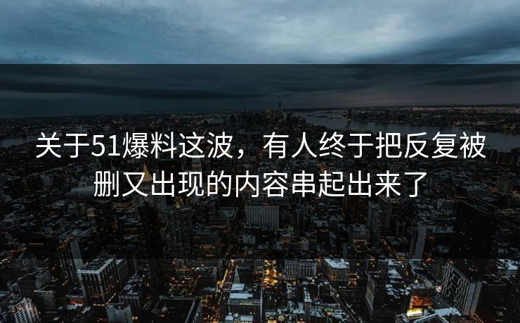 关于51爆料这波,有人终于把反复被删又出现的内容串起出来了 关于51爆料这波,有人终于把反复被删又出现的内容串起出来了