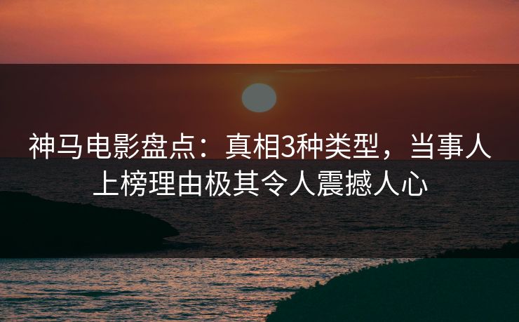 神马电影盘点：真相3种类型，当事人上榜理由极其令人震撼人心
