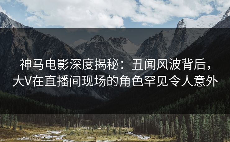 神马电影深度揭秘：丑闻风波背后，大V在直播间现场的角色罕见令人意外