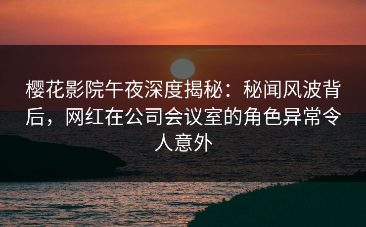 樱花影院午夜深度揭秘：秘闻风波背后，网红在公司会议室的角色异常令人意外