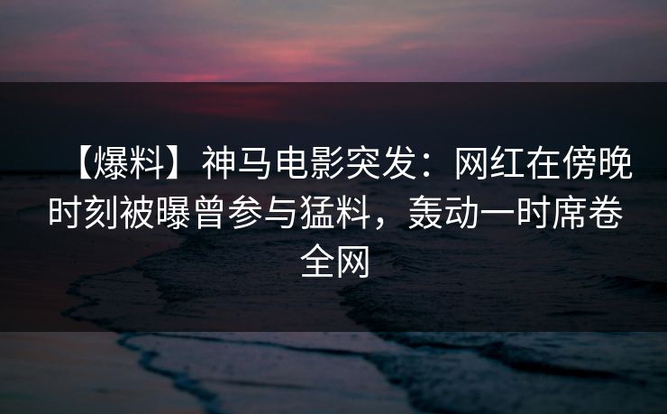 【爆料】神马电影突发：网红在傍晚时刻被曝曾参与猛料，轰动一时席卷全网