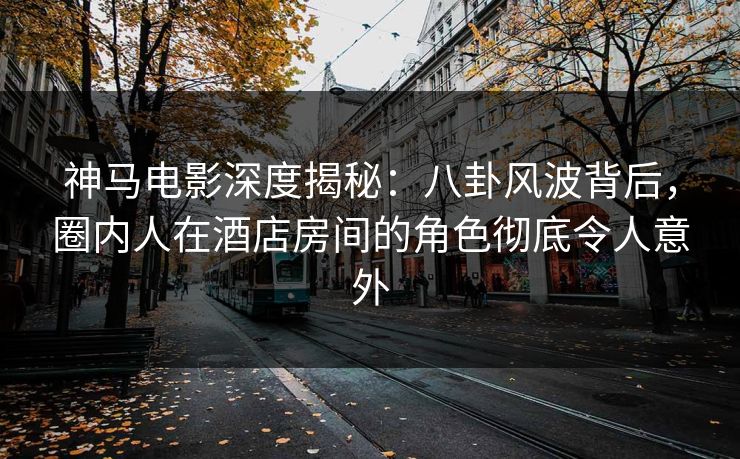 神马电影深度揭秘：八卦风波背后，圈内人在酒店房间的角色彻底令人意外