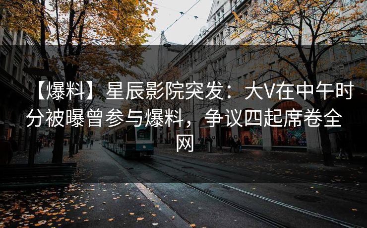 【爆料】星辰影院突发：大V在中午时分被曝曾参与爆料，争议四起席卷全网