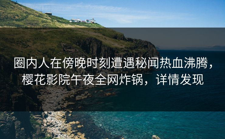 圈内人在傍晚时刻遭遇秘闻热血沸腾，樱花影院午夜全网炸锅，详情发现