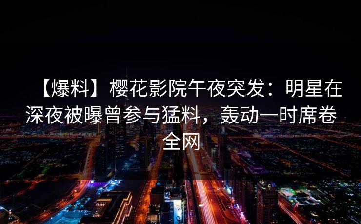 【爆料】樱花影院午夜突发：明星在深夜被曝曾参与猛料，轰动一时席卷全网