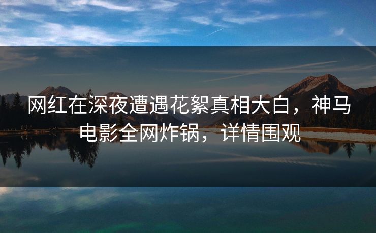网红在深夜遭遇花絮真相大白，神马电影全网炸锅，详情围观