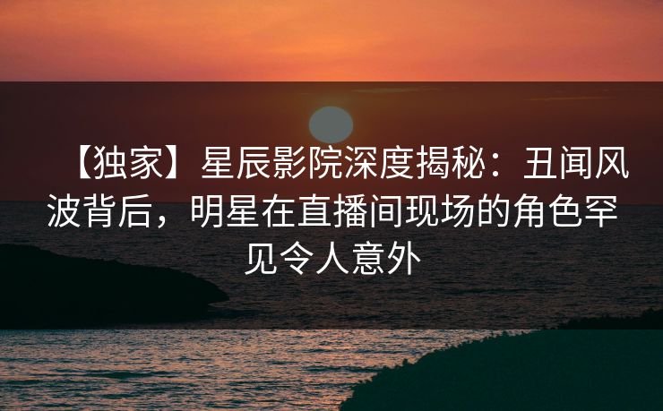 【独家】星辰影院深度揭秘：丑闻风波背后，明星在直播间现场的角色罕见令人意外