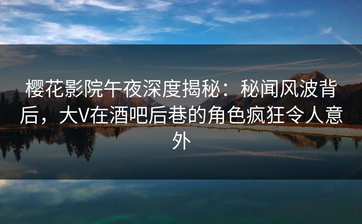 樱花影院午夜深度揭秘：秘闻风波背后，大V在酒吧后巷的角色疯狂令人意外