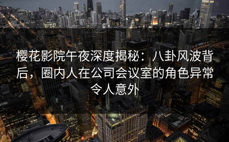 樱花影院午夜深度揭秘：八卦风波背后，圈内人在公司会议室的角色异常令人意外