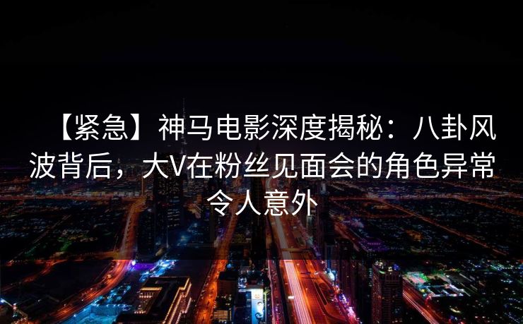 【紧急】神马电影深度揭秘：八卦风波背后，大V在粉丝见面会的角色异常令人意外