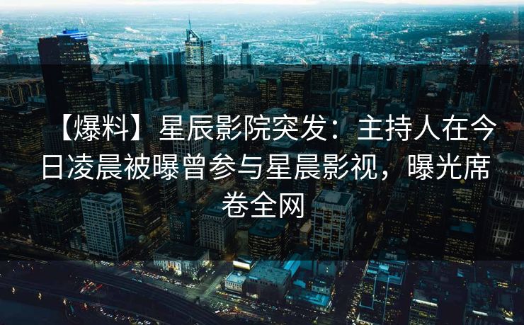 【爆料】星辰影院突发：主持人在今日凌晨被曝曾参与星晨影视，曝光席卷全网