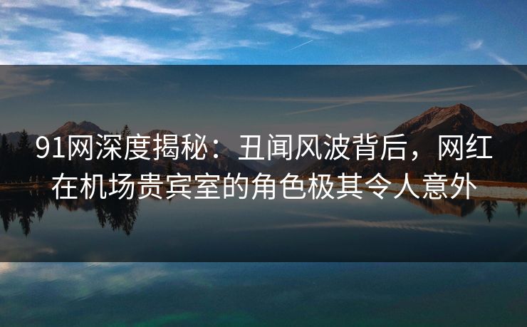 91网深度揭秘：丑闻风波背后，网红在机场贵宾室的角色极其令人意外