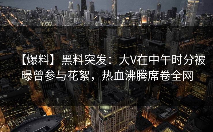 【爆料】黑料突发：大V在中午时分被曝曾参与花絮，热血沸腾席卷全网