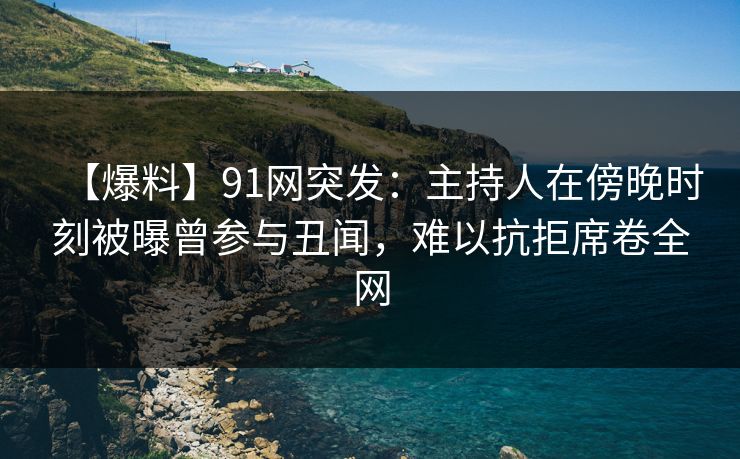 【爆料】91网突发：主持人在傍晚时刻被曝曾参与丑闻，难以抗拒席卷全网
