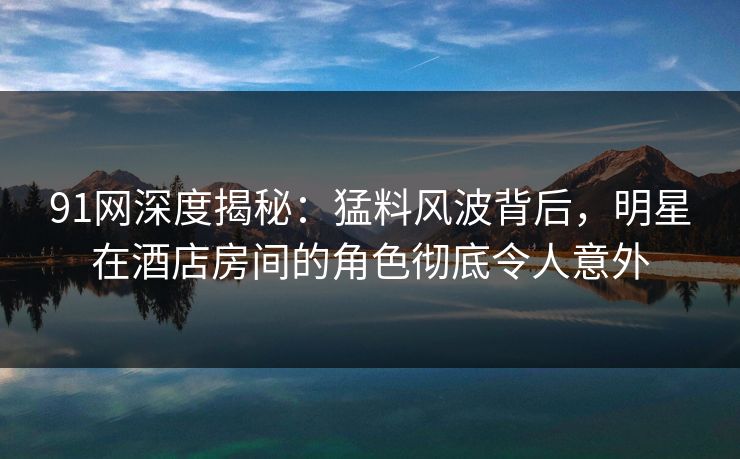 91网深度揭秘：猛料风波背后，明星在酒店房间的角色彻底令人意外