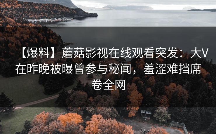 【爆料】蘑菇影视在线观看突发：大V在昨晚被曝曾参与秘闻，羞涩难挡席卷全网