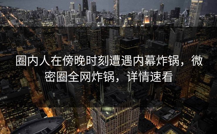 圈内人在傍晚时刻遭遇内幕炸锅，微密圈全网炸锅，详情速看