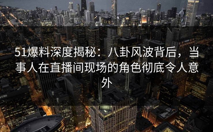 51爆料深度揭秘：八卦风波背后，当事人在直播间现场的角色彻底令人意外
