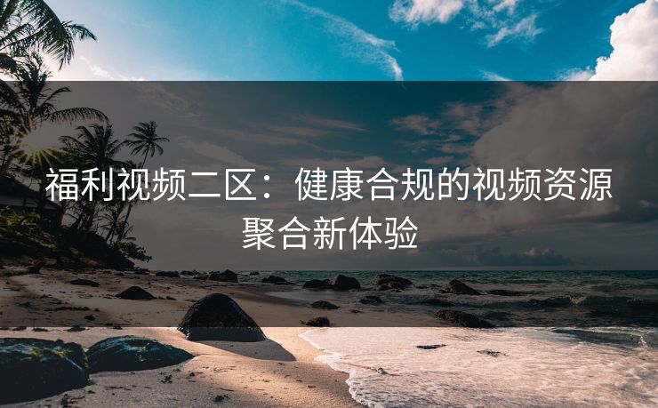 福利视频二区：健康合规的视频资源聚合新体验