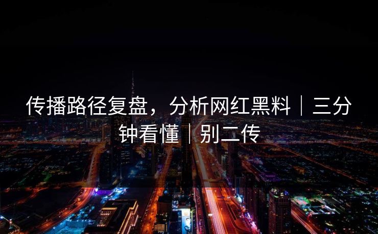 传播路径复盘，分析网红黑料｜三分钟看懂｜别二传