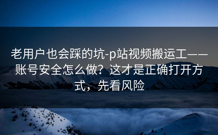 老用户也会踩的坑-p站视频搬运工——账号安全怎么做?这才是正确打开方式,先看风险 老用户也会踩的坑-p站视频搬运工——账号安全怎么做?这才是正确打开方式,先看风险