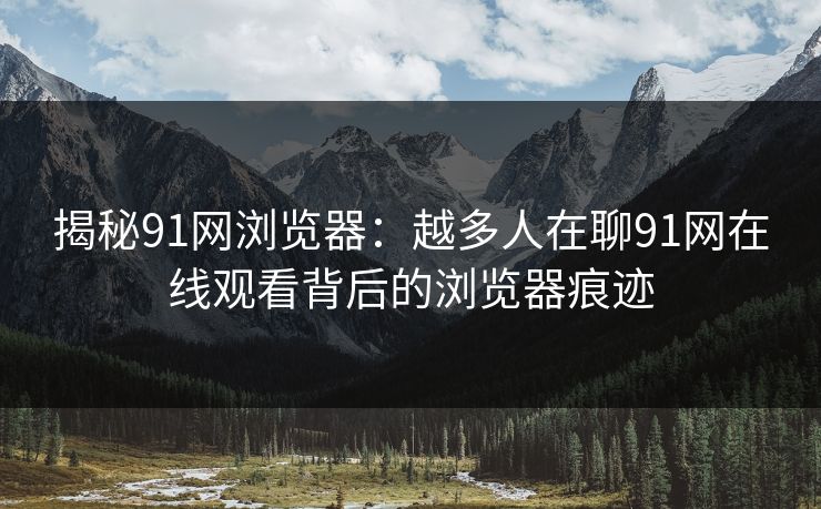 揭秘91网浏览器：越多人在聊91网在线观看背后的浏览器痕迹