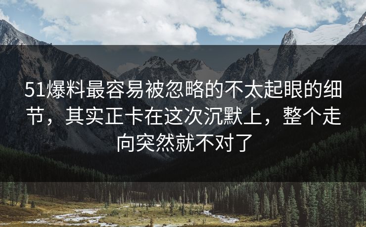 51爆料最容易被忽略的不太起眼的细节，其实正卡在这次沉默上，整个走向突然就不对了
